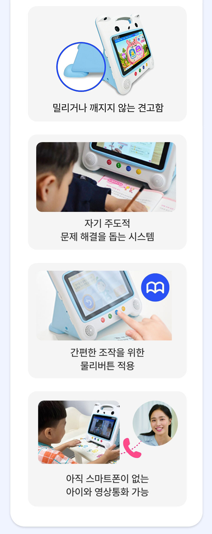 밀리거나 깨지지 않는 견고함, 자기 주도적 문제 해결을 돕는 시스템, 간편한 조작을 위한 물리버튼 적용, 아직 스마트폰이 없는 아이와 영상통화 가능