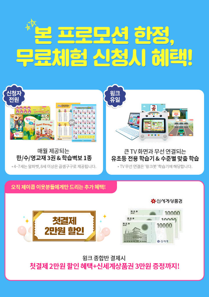 제이콥 이웃 한정, 무료체험 신청시 혜택! 혜택1. 매월 제공되는 한/수/영 교재 3권 & 색칠공부 ,혜택2. TV화면과 무선 연결되는 유초등 전용 학습기를 활용한 수준별 맞춤 학습 이용, 혜택3.오직 제이콥 이웃분들에게만 드리는 추가 혜택! 윙크 종합반 결제시 첫결제 2만원 할인 혜택+신세계상품권 3만원 증정까지!
